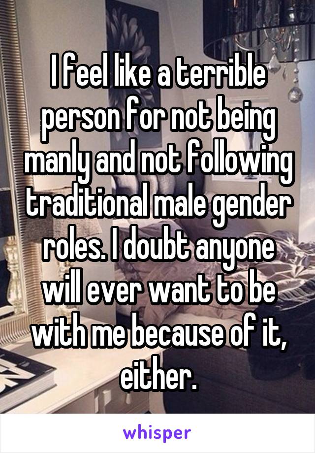 I feel like a terrible person for not being manly and not following traditional male gender roles. I doubt anyone will ever want to be with me because of it, either.