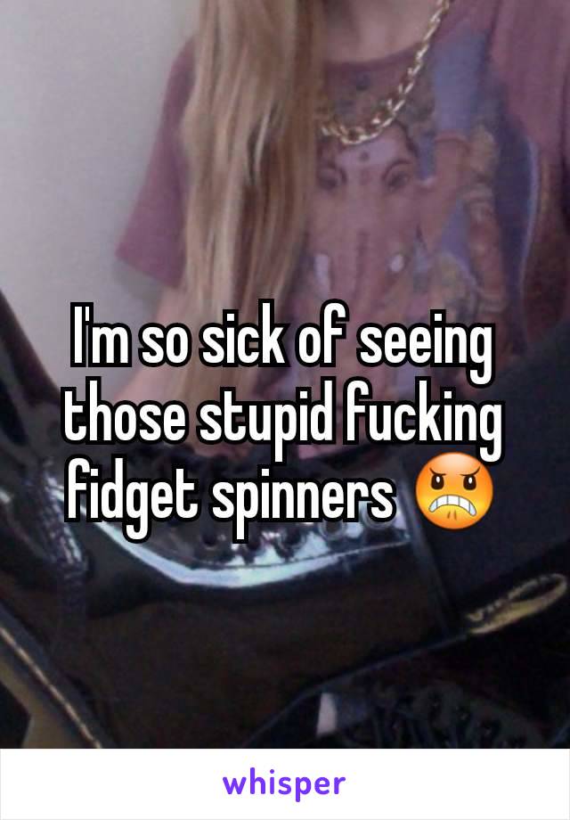 I'm so sick of seeing those stupid fucking fidget spinners 😠