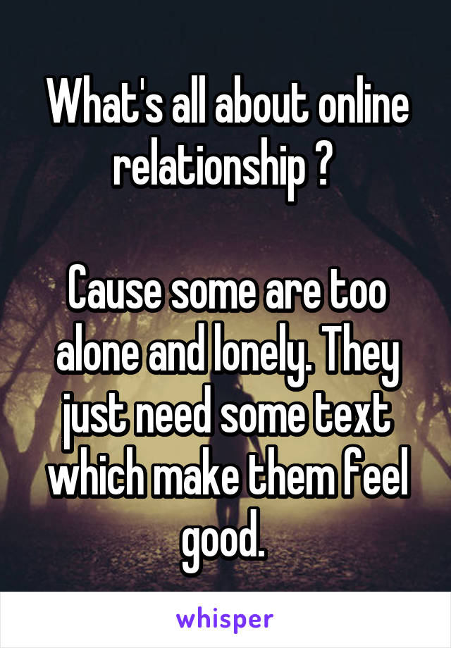 What's all about online relationship ? 

Cause some are too alone and lonely. They just need some text which make them feel good. 