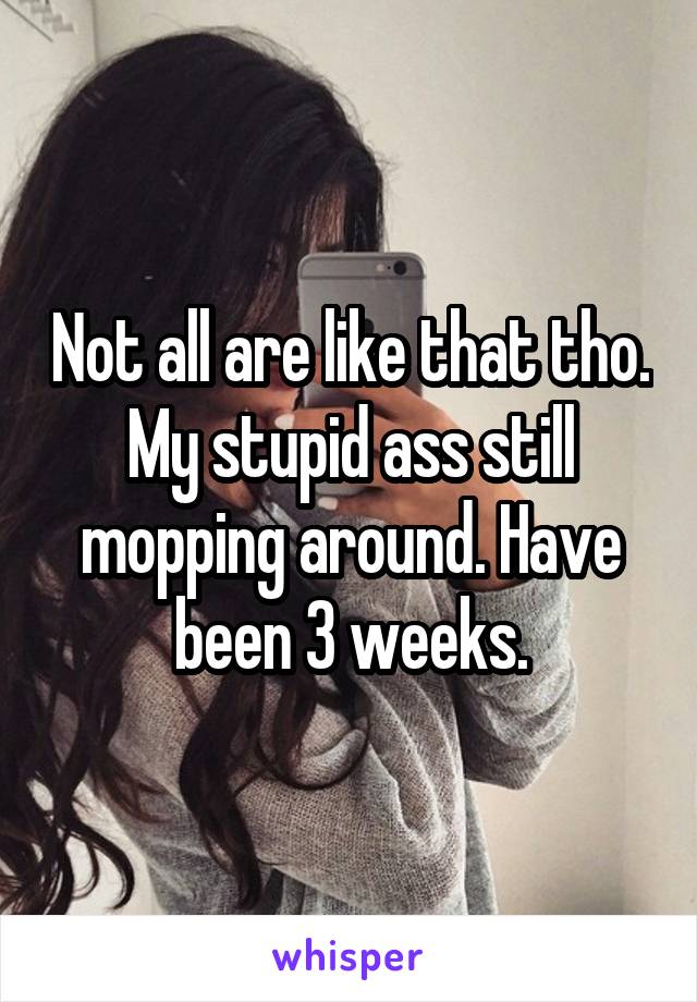 Not all are like that tho. My stupid ass still mopping around. Have been 3 weeks.