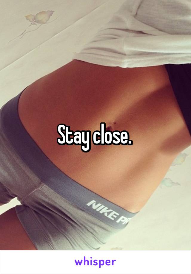 Stay close. 