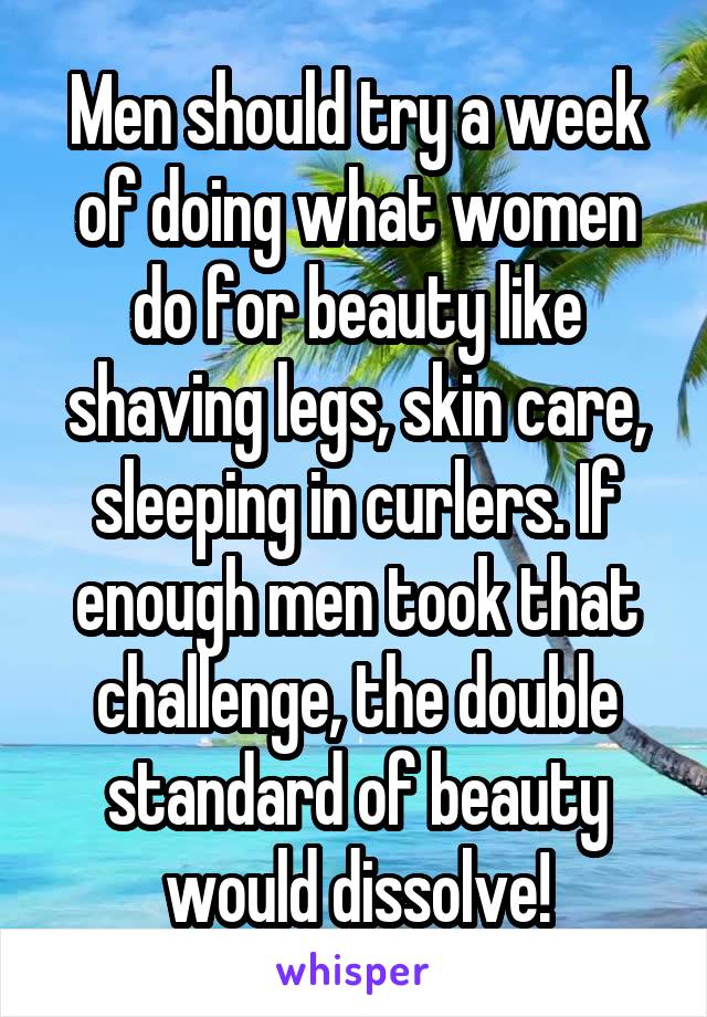 Men should try a week of doing what women do for beauty like shaving legs, skin care, sleeping in curlers. If enough men took that challenge, the double standard of beauty would dissolve!