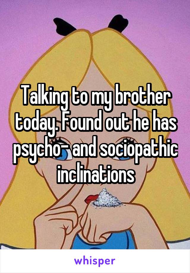 Talking to my brother today. Found out he has psycho- and sociopathic inclinations