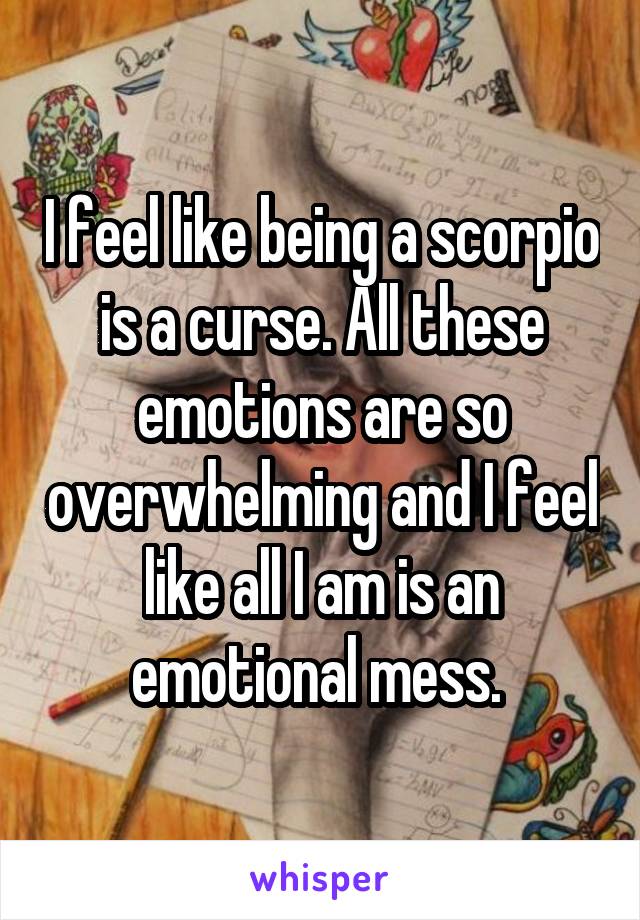 I feel like being a scorpio is a curse. All these emotions are so overwhelming and I feel like all I am is an emotional mess. 