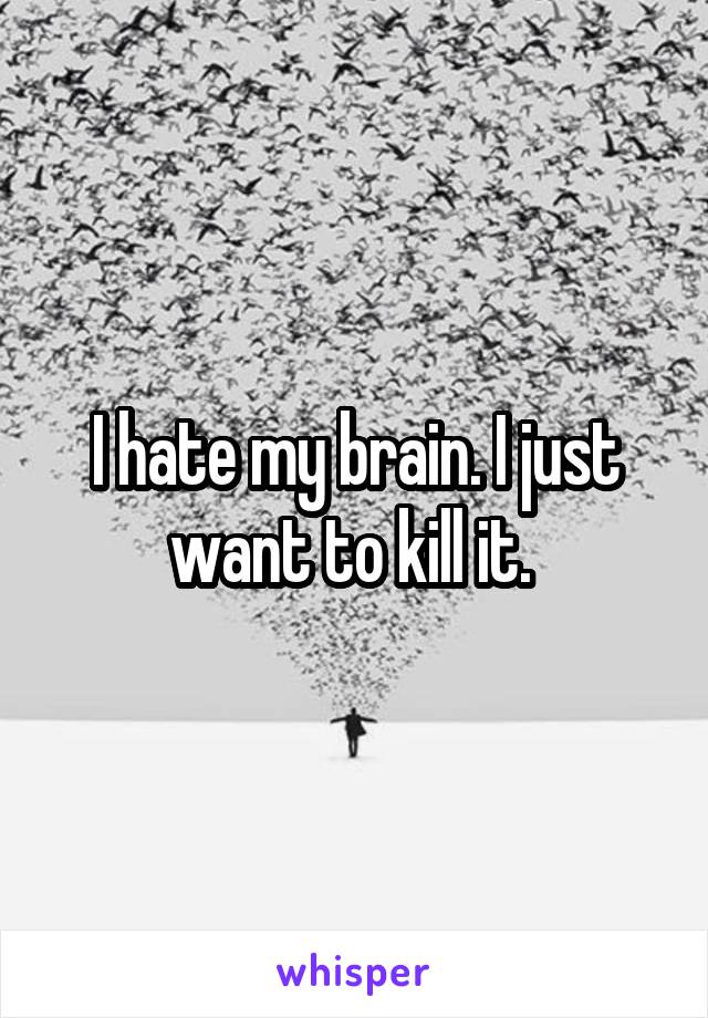 I hate my brain. I just want to kill it. 