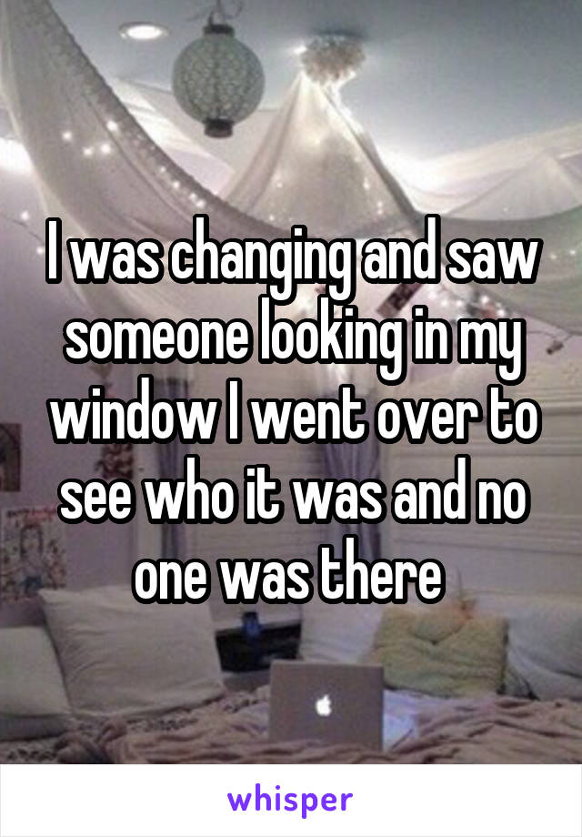 I was changing and saw someone looking in my window I went over to see who it was and no one was there 