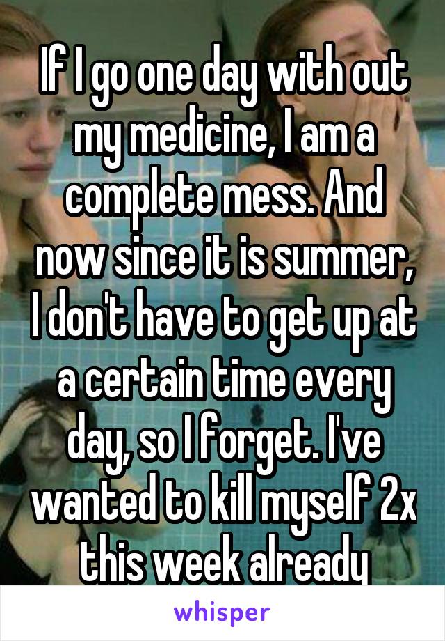 If I go one day with out my medicine, I am a complete mess. And now since it is summer, I don't have to get up at a certain time every day, so I forget. I've wanted to kill myself 2x this week already