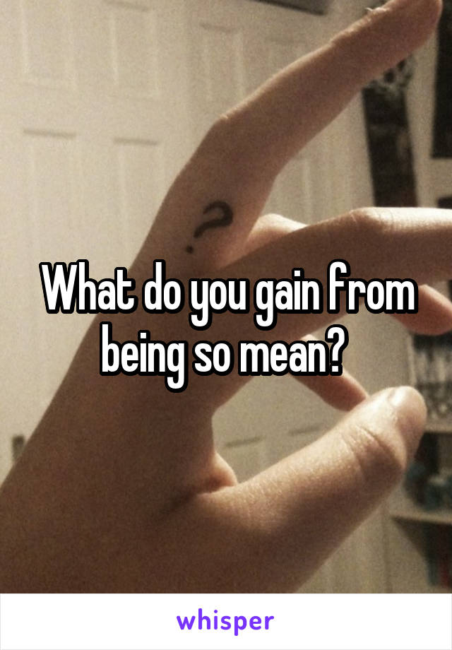 What do you gain from being so mean? 