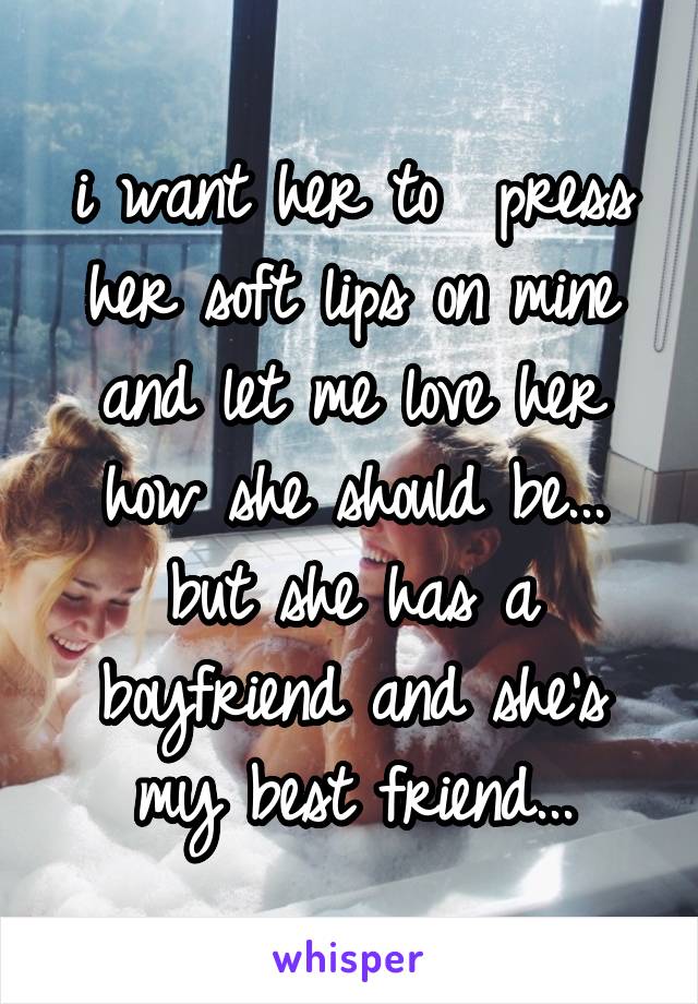 i want her to  press her soft lips on mine and let me love her how she should be... but she has a boyfriend and she's my best friend...