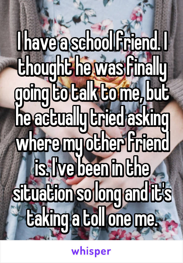 I have a school friend. I thought he was finally going to talk to me, but he actually tried asking where my other friend is. I've been in the situation so long and it's taking a toll one me.