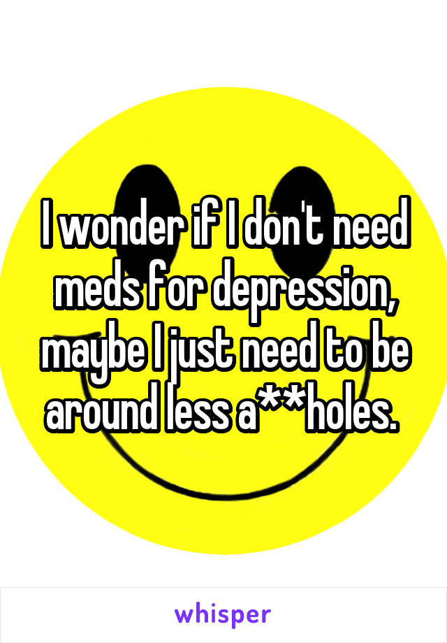 I wonder if I don't need meds for depression, maybe I just need to be around less a**holes. 