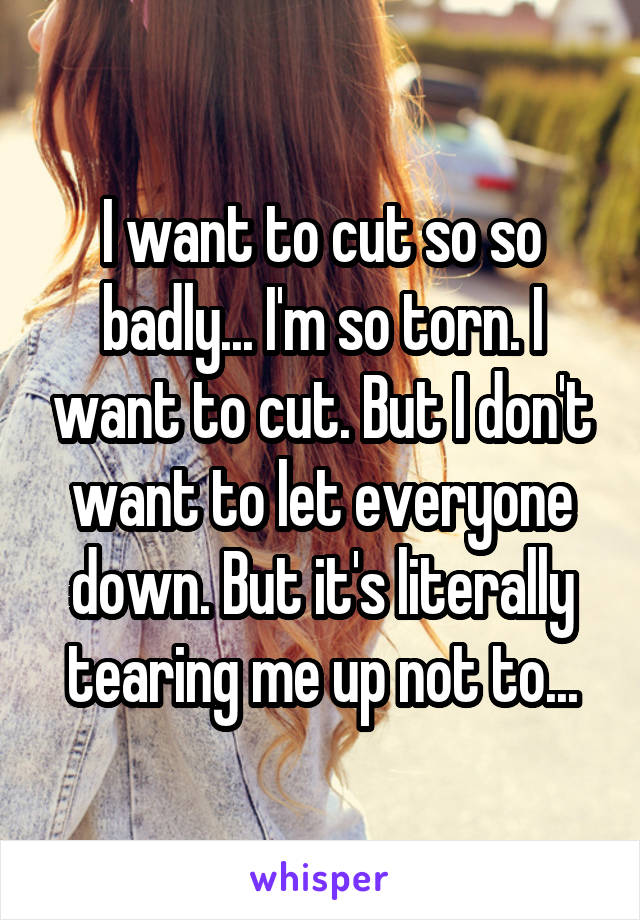 I want to cut so so badly... I'm so torn. I want to cut. But I don't want to let everyone down. But it's literally tearing me up not to...