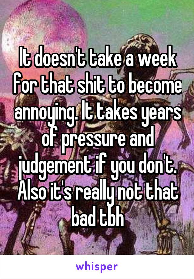 It doesn't take a week for that shit to become annoying. It takes years of pressure and judgement if you don't. Also it's really not that bad tbh