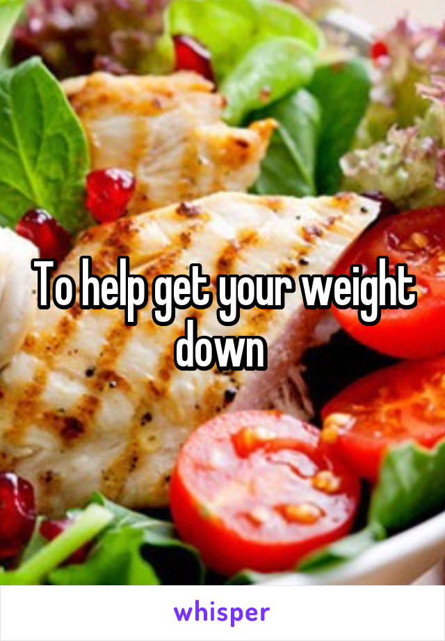 To help get your weight down 