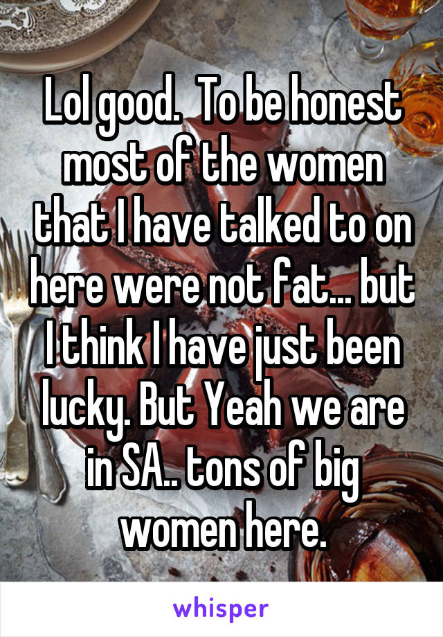 Lol good.  To be honest most of the women that I have talked to on here were not fat... but I think I have just been lucky. But Yeah we are in SA.. tons of big women here.