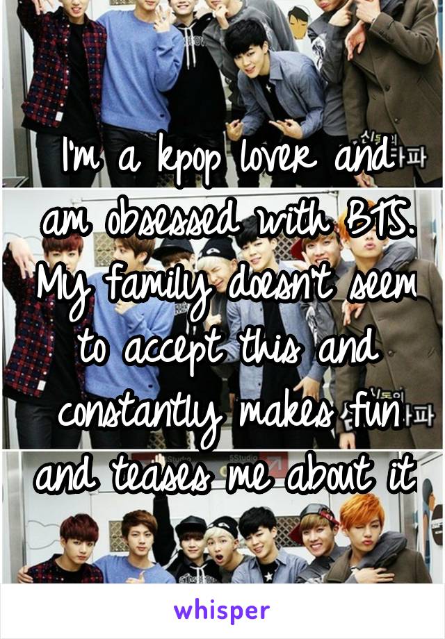 I'm a kpop lover and am obsessed with BTS. My family doesn't seem to accept this and constantly makes fun and teases me about it.