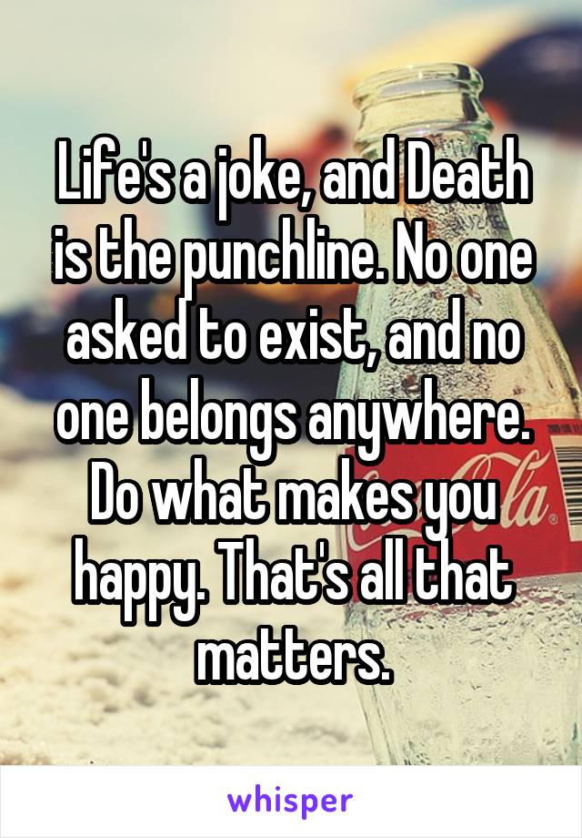 Life's a joke, and Death is the punchline. No one asked to exist, and no one belongs anywhere. Do what makes you happy. That's all that matters.