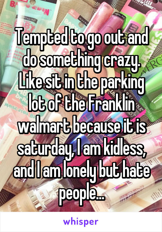 Tempted to go out and do something crazy. Like sit in the parking lot of the Franklin walmart because it is saturday, I am kidless, and I am lonely but hate people...