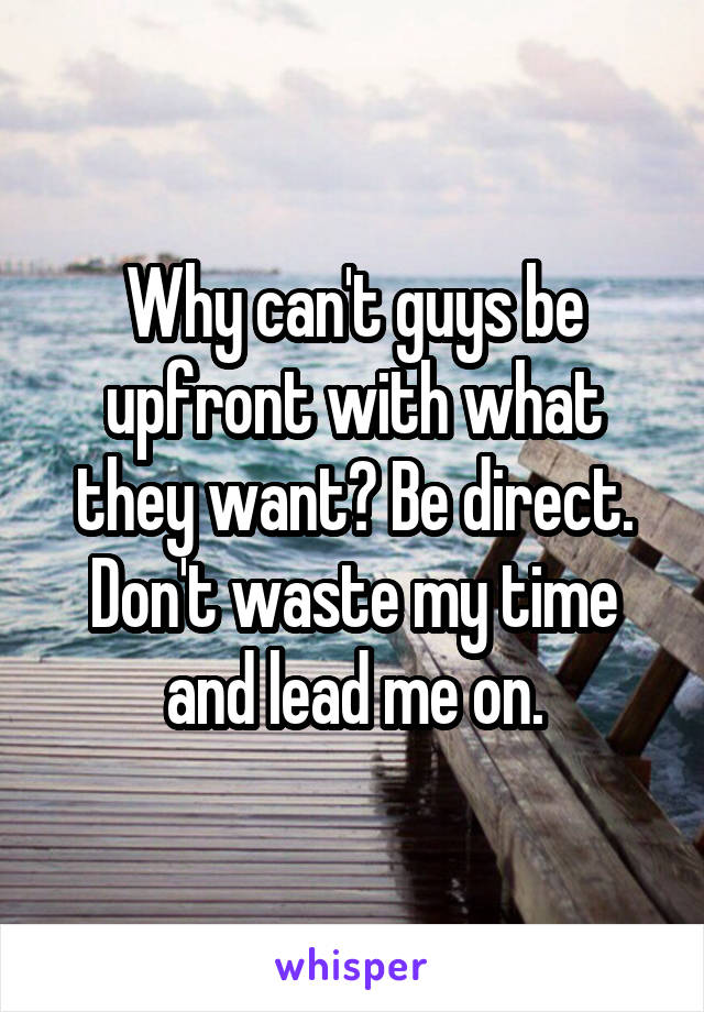 Why can't guys be upfront with what they want? Be direct. Don't waste my time and lead me on.