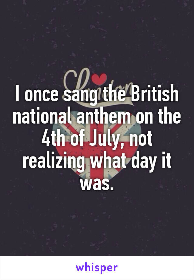 I once sang the British national anthem on the 4th of July, not realizing what day it was.