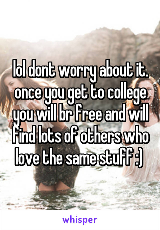 lol dont worry about it. once you get to college you will br free and will find lots of others who love the same stuff :) 