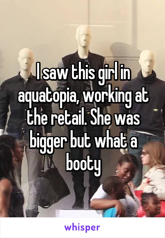 I saw this girl in aquatopia, working at the retail. She was bigger but what a booty