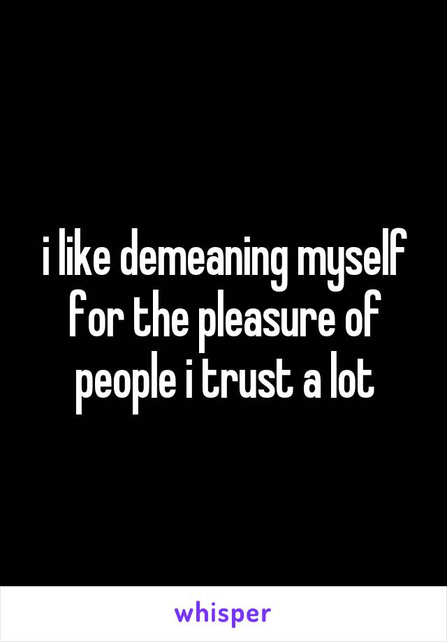 i like demeaning myself for the pleasure of people i trust a lot