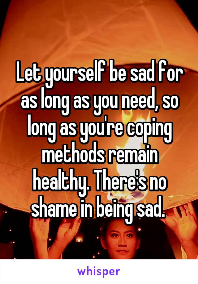 Let yourself be sad for as long as you need, so long as you're coping methods remain healthy. There's no shame in being sad. 