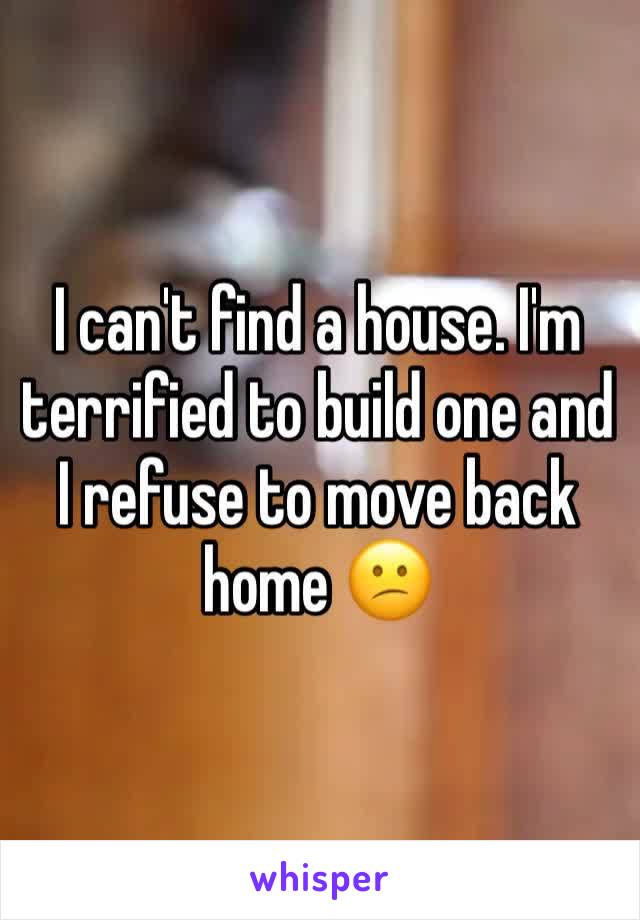 I can't find a house. I'm terrified to build one and I refuse to move back home 😕