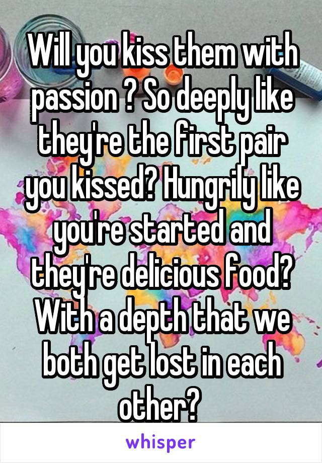 Will you kiss them with passion ? So deeply like they're the first pair you kissed? Hungrily like you're started and they're delicious food? With a depth that we both get lost in each other? 