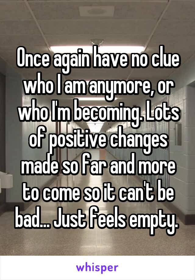 Once again have no clue who I am anymore, or who I'm becoming. Lots of positive changes made so far and more to come so it can't be bad... Just feels empty. 