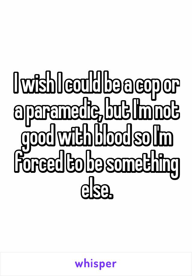 I wish I could be a cop or a paramedic, but I'm not good with blood so I'm forced to be something else.