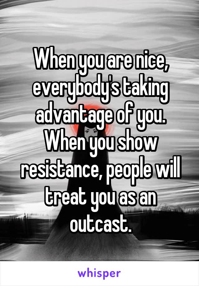 When you are nice, everybody's taking advantage of you. When you show resistance, people will treat you as an outcast.