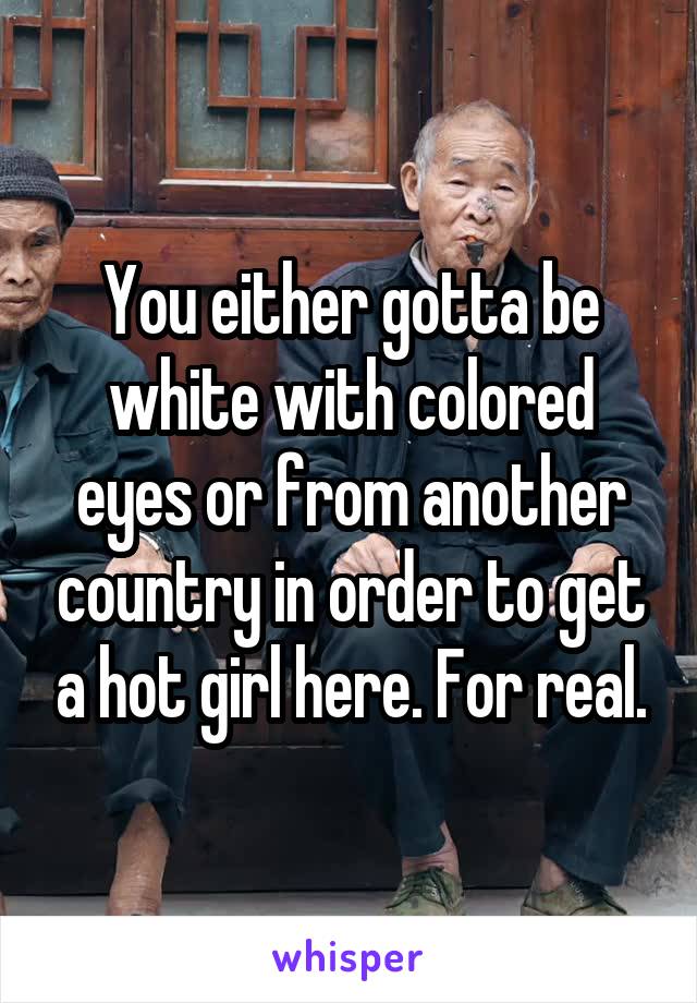 You either gotta be white with colored eyes or from another country in order to get a hot girl here. For real.