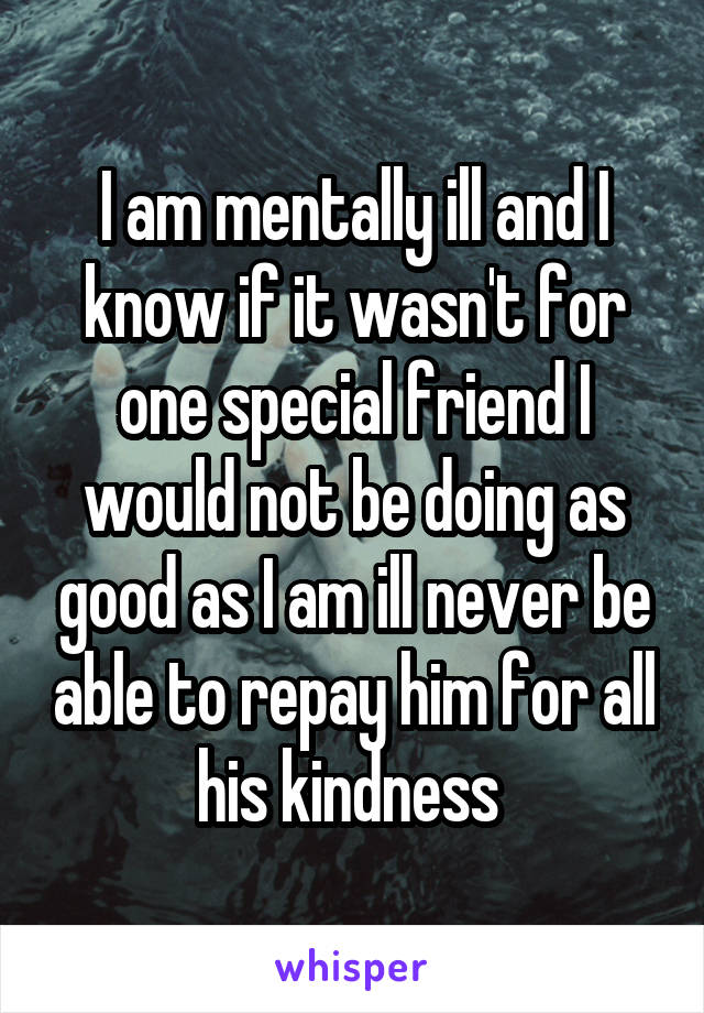 I am mentally ill and I know if it wasn't for one special friend I would not be doing as good as I am ill never be able to repay him for all his kindness 