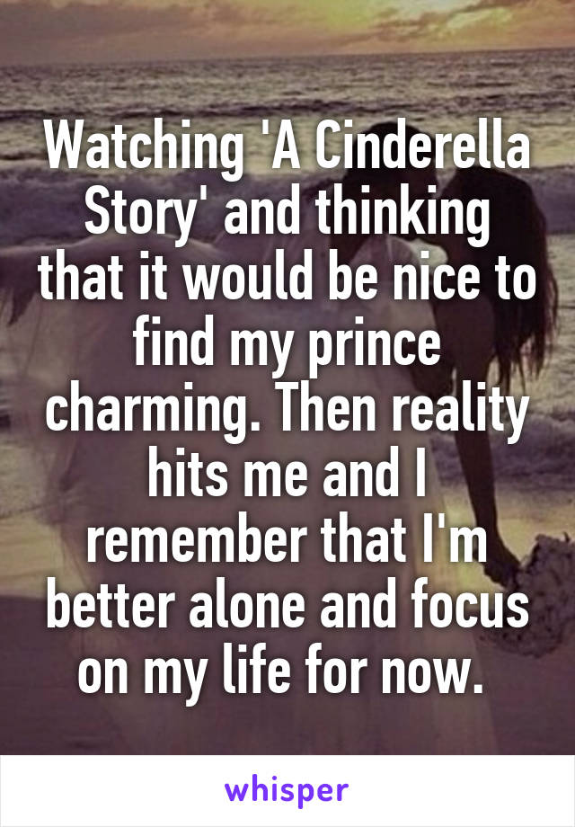 Watching 'A Cinderella Story' and thinking that it would be nice to find my prince charming. Then reality hits me and I remember that I'm better alone and focus on my life for now. 