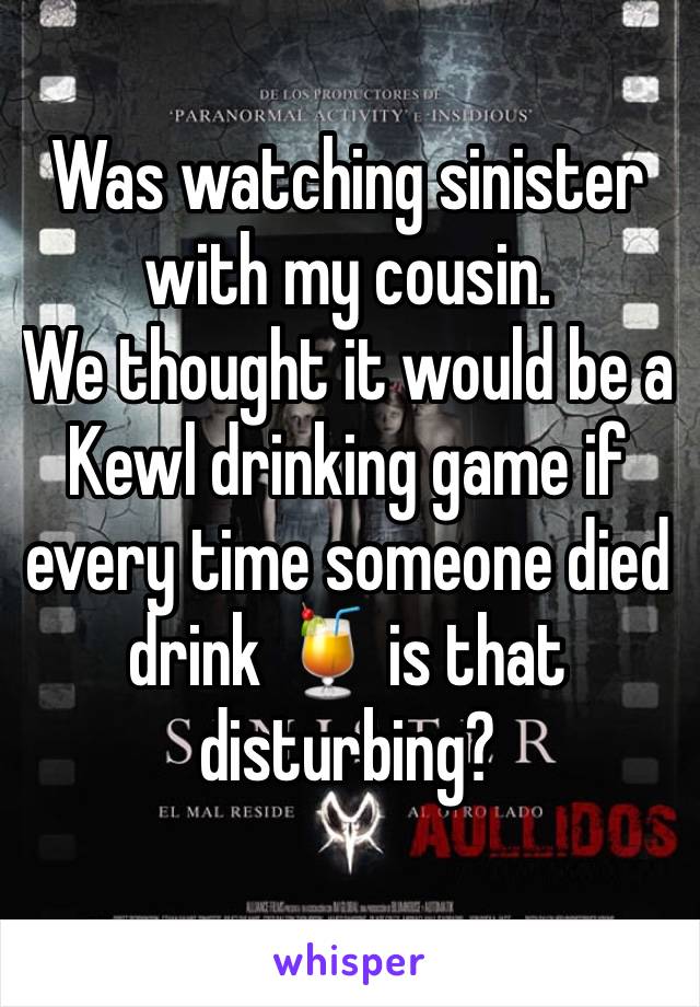 Was watching sinister with my cousin. 
We thought it would be a Kewl drinking game if every time someone died drink 🍹 is that disturbing?