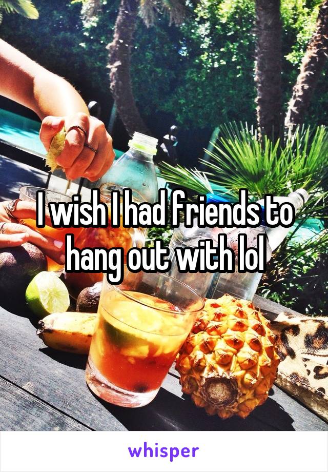 I wish I had friends to hang out with lol