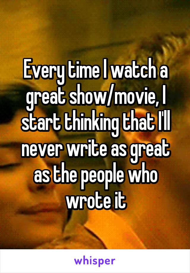 Every time I watch a great show/movie, I start thinking that I'll never write as great as the people who wrote it