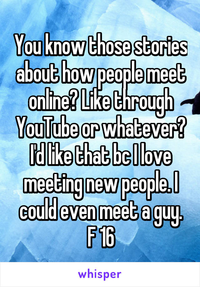 You know those stories about how people meet online? Like through YouTube or whatever? I'd like that bc I love meeting new people. I could even meet a guy. F 16