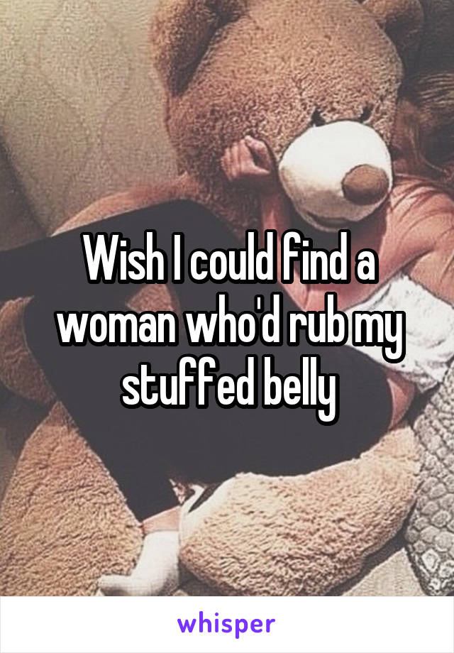 Wish I could find a woman who'd rub my stuffed belly