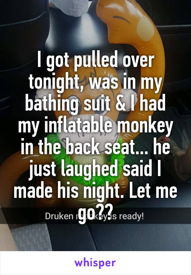 I got pulled over tonight, was in my bathing suit & I had my inflatable monkey in the back seat... he just laughed said I made his night. Let me go??