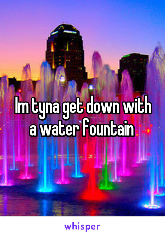 Im tyna get down with a water fountain 