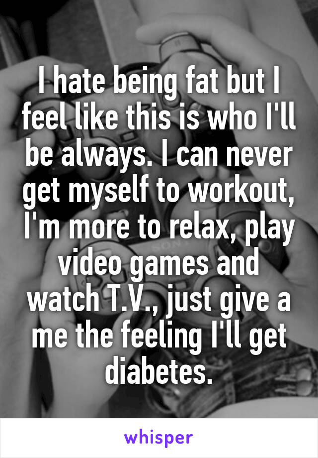 I hate being fat but I feel like this is who I'll be always. I can never get myself to workout, I'm more to relax, play video games and watch T.V., just give a me the feeling I'll get diabetes.