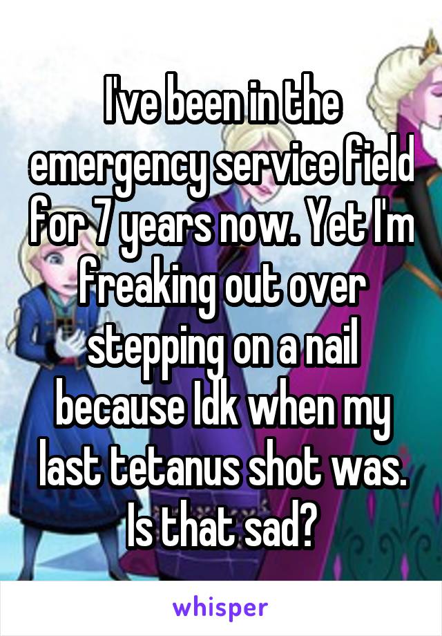 I've been in the emergency service field for 7 years now. Yet I'm freaking out over stepping on a nail because Idk when my last tetanus shot was. Is that sad?