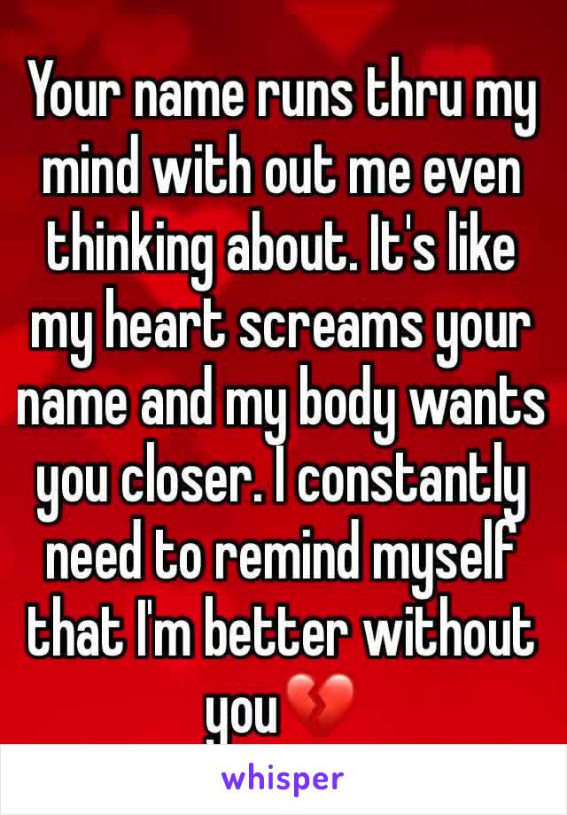 Your name runs thru my mind with out me even thinking about. It's like my heart screams your name and my body wants you closer. I constantly need to remind myself that I'm better without you💔