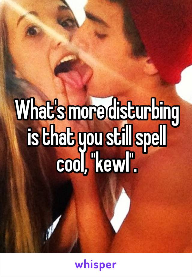 What's more disturbing is that you still spell cool, "kewl".