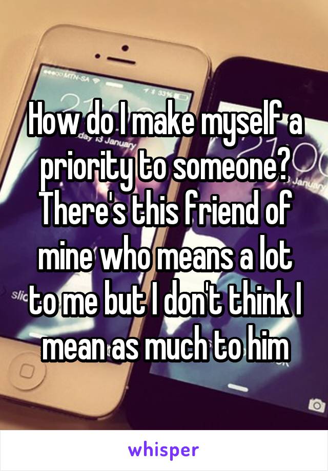 How do I make myself a priority to someone? There's this friend of mine who means a lot to me but I don't think I mean as much to him