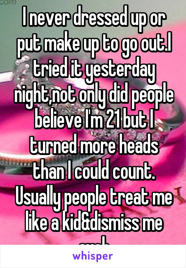 I never dressed up or put make up to go out.I tried it yesterday night,not only did people believe I'm 21 but I turned more heads than I could count. Usually people treat me like a kid&dismiss me such