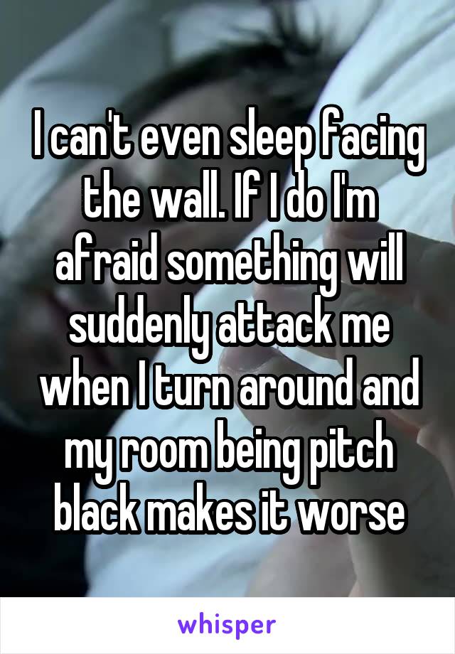 I can't even sleep facing the wall. If I do I'm afraid something will suddenly attack me when I turn around and my room being pitch black makes it worse